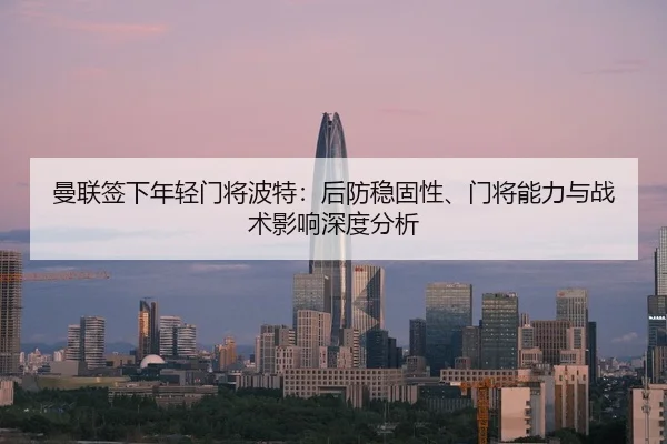 曼联签下年轻门将波特：后防稳固性、门将能力与战术影响深度分析